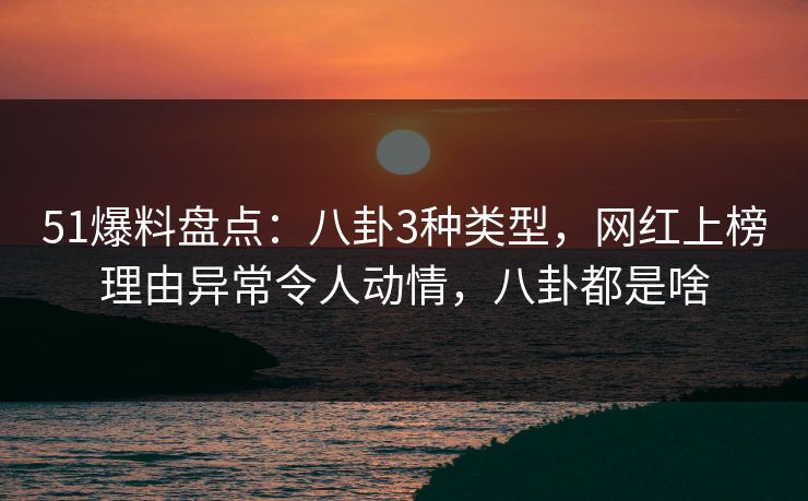 51爆料盘点：八卦3种类型，网红上榜理由异常令人动情，八卦都是啥