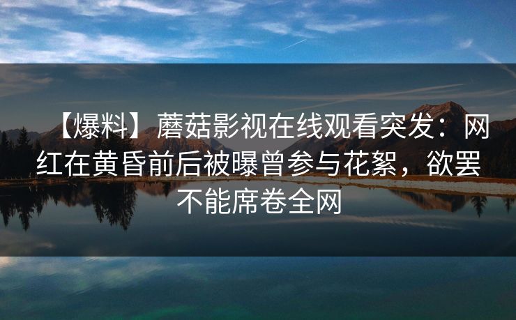 【爆料】蘑菇影视在线观看突发：网红在黄昏前后被曝曾参与花絮，欲罢不能席卷全网