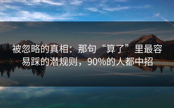 被忽略的真相:那句“算了”里最容易踩的潜规则,90%的人都中招