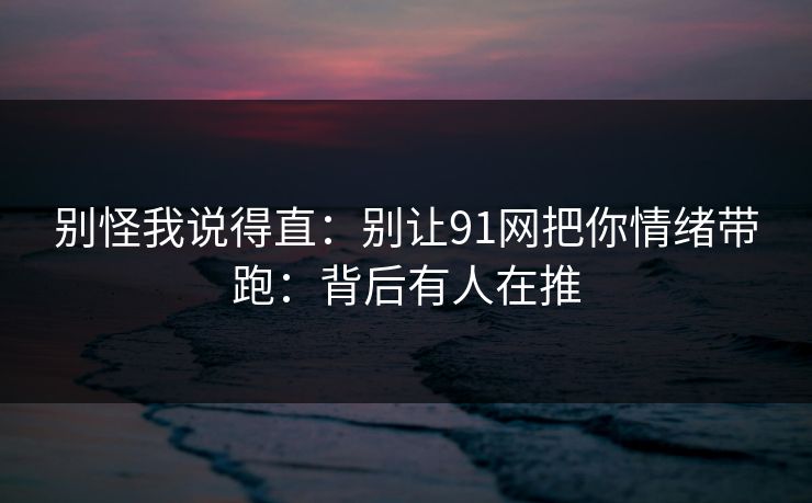 别怪我说得直:别让91网把你情绪带跑:背后有人在推
