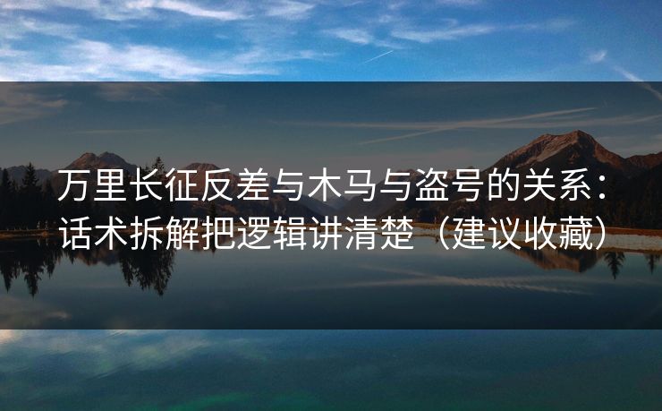 万里长征反差与木马与盗号的关系:话术拆解把逻辑讲清楚(建议收藏)