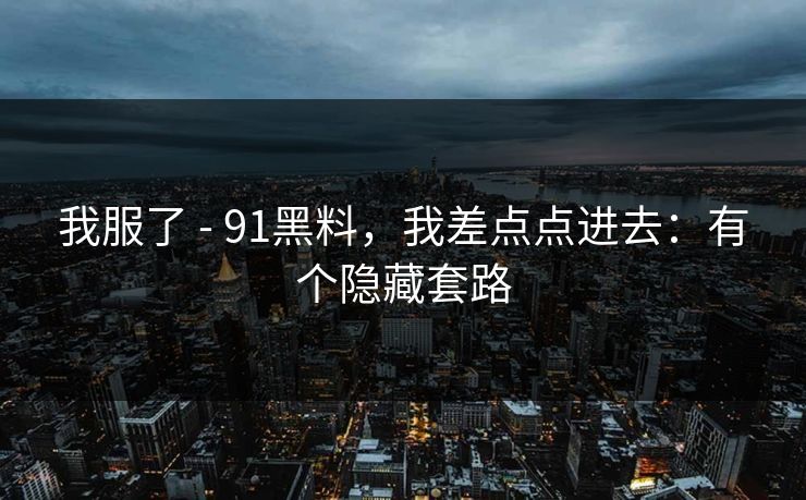 我服了 - 91黑料,我差点点进去:有个隐藏套路