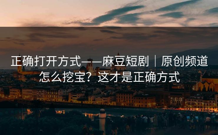 正确打开方式——麻豆短剧|原创频道怎么挖宝?这才是正确方式 正确打开方式——麻豆短剧|原创频道怎么挖宝?这才是正确方式