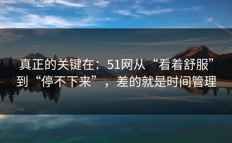 真正的关键在：51网从“看着舒服”到“停不下来”，差的就是时间管理  第1张