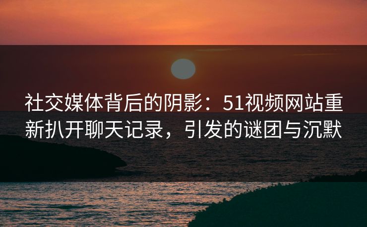 社交媒体背后的阴影：51视频网站重新扒开聊天记录，引发的谜团与沉默